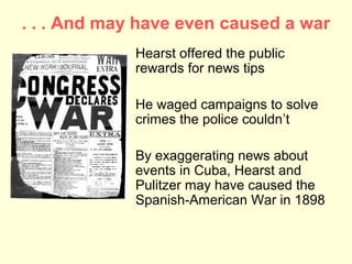 . . . And may have even caused a war
             Hearst offered the public
             rewards for news tips

             He waged campaigns to solve
             crimes the police couldn’t

             By exaggerating news about
             events in Cuba, Hearst and
             Pulitzer may have caused the
             Spanish-American War in 1898
 