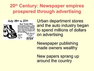 20th Century: Newspaper empires
 prospered through advertising
           Urban department stores
           and the auto industry began
           to spend millions of dollars
           on advertising

           Newspaper publishing
           made owners wealthy
           New papers sprang up
           around the country
 
