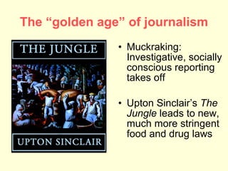 The “golden age” of journalism
               • Muckraking:
                 Investigative, socially
                 conscious reporting
                 takes off

               • Upton Sinclair’s The
                 Jungle leads to new,
                 much more stringent
                 food and drug laws
 