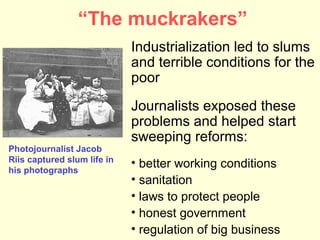 “The muckrakers”
                             Industrialization led to slums
                             and terrible conditions for the
                             poor
                             Journalists exposed these
                             problems and helped start
                             sweeping reforms:
Photojournalist Jacob
Riis captured slum life in   • better working conditions
his photographs
                             • sanitation
                             • laws to protect people
                             • honest government
                             • regulation of big business
 