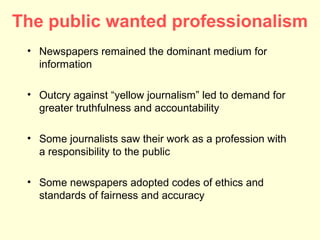 The public wanted professionalism
 • Newspapers remained the dominant medium for
   information

 • Outcry against “yellow journalism” led to demand for
   greater truthfulness and accountability

 • Some journalists saw their work as a profession with
   a responsibility to the public

 • Some newspapers adopted codes of ethics and
   standards of fairness and accuracy
 