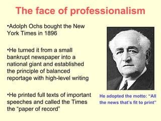 The face of professionalism
•Adolph Ochs bought the New
York Times in 1896

•He turned it from a small
bankrupt newspaper into a
national giant and established
the principle of balanced
reportage with high-level writing

•He printed full texts of important   He adopted the motto: “All
speeches and called the Times         the news that’s fit to print”
the “paper of record”
 