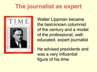 The journalist as expert

       Walter Lippman became
       the best-known columnist
       of the century and a model
       of the professional, well-
       educated, expert journalist

       He advised presidents and
       was a very influential
       figure of his time
 