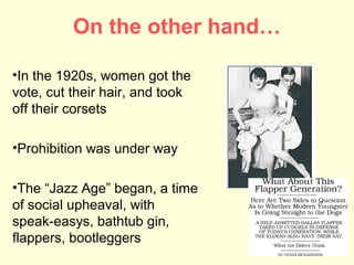 On the other hand…

•In the 1920s, women got the
vote, cut their hair, and took
off their corsets

•Prohibition was under way

•The “Jazz Age” began, a time
of social upheaval, with
speak-easys, bathtub gin,
flappers, bootleggers
 