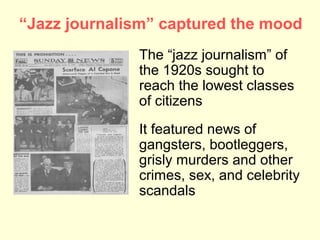 “Jazz journalism” captured the mood
              The “jazz journalism” of
              the 1920s sought to
              reach the lowest classes
              of citizens
              It featured news of
              gangsters, bootleggers,
              grisly murders and other
              crimes, sex, and celebrity
              scandals
 