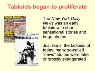Tabloids began to proliferate
            The New York Daily
            News was an early
            tabloid with short,
            sensational stories and
            huge photos

            Just like in the tabloids of
            today, many so-called
            “news” stories were fake
            or grossly exaggerated
 