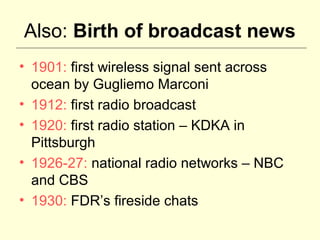Also: Birth of broadcast news
• 1901: first wireless signal sent across
  ocean by Gugliemo Marconi
• 1912: first radio broadcast
• 1920: first radio station – KDKA in
  Pittsburgh
• 1926-27: national radio networks – NBC
  and CBS
• 1930: FDR’s fireside chats
 