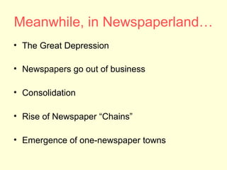 Meanwhile, in Newspaperland…
• The Great Depression

• Newspapers go out of business

• Consolidation

• Rise of Newspaper “Chains”

• Emergence of one-newspaper towns
 