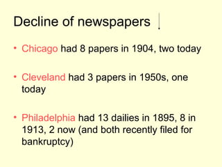 Decline of newspapers
• Chicago had 8 papers in 1904, two today

• Cleveland had 3 papers in 1950s, one
  today

• Philadelphia had 13 dailies in 1895, 8 in
  1913, 2 now (and both recently filed for
  bankruptcy)
 