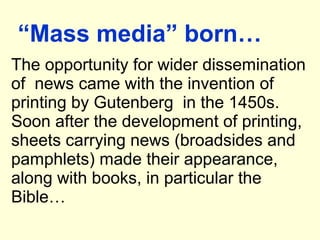 “Mass media” born…
The opportunity for wider dissemination
of news came with the invention of
printing by Gutenberg in the 1450s.
Soon after the development of printing,
sheets carrying news (broadsides and
pamphlets) made their appearance,
along with books, in particular the
Bible…
 
