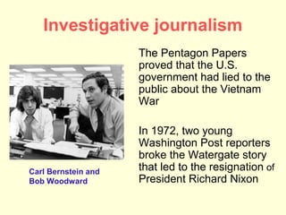 Investigative journalism
                     The Pentagon Papers
                     proved that the U.S.
                     government had lied to the
                     public about the Vietnam
                     War

                     In 1972, two young
                     Washington Post reporters
                     broke the Watergate story
Carl Bernstein and   that led to the resignation of
Bob Woodward         President Richard Nixon
 
