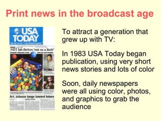 Print news in the broadcast age
           To attract a generation that
           grew up with TV:
           In 1983 USA Today began
           publication, using very short
           news stories and lots of color
           Soon, daily newspapers
           were all using color, photos,
           and graphics to grab the
           audience
 