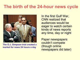 The birth of the 24-hour news cycle

                                   In the first Gulf War,
                                   CNN realized that
                                   audiences would be
                                   eager to watch certain
                                   kinds of news reports
                                   any time, day or night

                                   Paper newspapers
The O.J. Simpson trial created a
                                   couldn’t compete
market for news 24 hours a day     (though online
                                   newspapers did later)
 