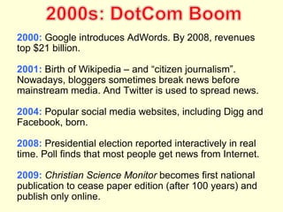 2000: Google introduces AdWords. By 2008, revenues
top $21 billion.

2001: Birth of Wikipedia – and “citizen journalism”.
Nowadays, bloggers sometimes break news before
mainstream media. And Twitter is used to spread news.

2004: Popular social media websites, including Digg and
Facebook, born.

2008: Presidential election reported interactively in real
time. Poll finds that most people get news from Internet.

2009: Christian Science Monitor becomes first national
publication to cease paper edition (after 100 years) and
publish only online.
 