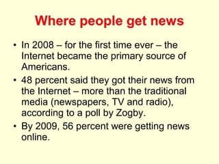 • In 2008 – for the first time ever – the
  Internet became the primary source of
  Americans.
• 48 percent said they got their news from
  the Internet – more than the traditional
  media (newspapers, TV and radio),
  according to a poll by Zogby.
• By 2009, 56 percent were getting news
  online.
 