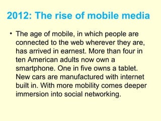 2012: The rise of mobile media
• The age of mobile, in which people are
  connected to the web wherever they are,
  has arrived in earnest. More than four in
  ten American adults now own a
  smartphone. One in five owns a tablet.
  New cars are manufactured with internet
  built in. With more mobility comes deeper
  immersion into social networking.
 