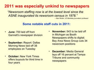 2011 was especially unkind to newspapers
  “Newsroom staffing now is at the lowest level since the
   ASNE inaugurated its newsroom census in 1978.”
                                           – Alan Mutter, UC-Berkeley journalism professor



               Some notable staff cuts in 2011:

• June: 700 laid off from            •   November: 543 to be laid off
  Gannett’s newspaper division           in Michigan as Booth
                                         Newspapers shifts to digital;
                                         Bay Area News Group cuts 34
• September: Report: Dallas
                                         newsroom positions
  Morning News laid off 38
  employees on Tuesday
                                     •   December: Media General
                                         lays off 16 percent at Tampa
• October: New York Times
                                         Tribune and community
  offers buyouts for third time in       newspapers
  four years
 