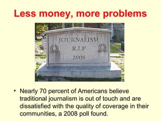 Less money, more problems




• Nearly 70 percent of Americans believe
  traditional journalism is out of touch and are
  dissatisfied with the quality of coverage in their
  communities, a 2008 poll found.
 