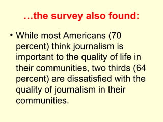 …the survey also found:
• While most Americans (70
  percent) think journalism is
  important to the quality of life in
  their communities, two thirds (64
  percent) are dissatisfied with the
  quality of journalism in their
  communities.
 