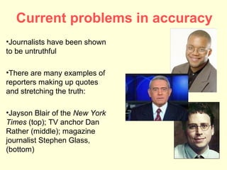 Current problems in accuracy
•Journalists have been shown
to be untruthful

•There are many examples of
reporters making up quotes
and stretching the truth:

•Jayson Blair of the New York
Times (top); TV anchor Dan
Rather (middle); magazine
journalist Stephen Glass,
(bottom)
 