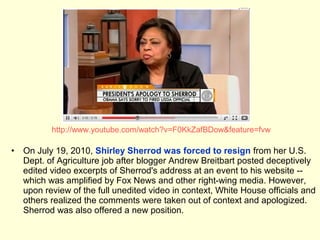 http://www.youtube.com/watch?v=F0KkZafBDow&feature=fvw

•   On July 19, 2010, Shirley Sherrod was forced to resign from her U.S.
    Dept. of Agriculture job after blogger Andrew Breitbart posted deceptively
    edited video excerpts of Sherrod's address at an event to his website --
    which was amplified by Fox News and other right-wing media. However,
    upon review of the full unedited video in context, White House officials and
    others realized the comments were taken out of context and apologized.
    Sherrod was also offered a new position.
 