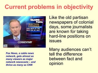 Current problems in objectivity
                          Like the old partisan
                          newspapers of colonial
                          days, some journalists
                          are known for taking
                          hard-line positions on
                          issues
                          Many audiences can’t
Fox News, a cable news
network, gets almost as
                          tell the difference
many viewers as major     between fact and
network newscasts – and
thrice as many as CNN     opinion
 