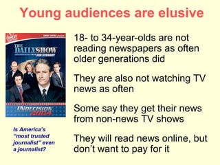 Young audiences are elusive
                   18- to 34-year-olds are not
                   reading newspapers as often
                   older generations did
                   They are also not watching TV
                   news as often
                   Some say they get their news
                   from non-news TV shows
Is America’s
“most trusted
journalist” even
                   They will read news online, but
a journalist?      don’t want to pay for it
 