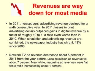 Revenues are way
                 down for most media
• In 2011, newspapers’ advertising revenue declined for a
  sixth consecutive year. In 2011, losses in print
  advertising dollars outpaced gains in digital revenue by a
  factor of roughly 10 to 1, a ratio even worse than in
  2010. When circulation and advertising revenue are
  combined, the newspaper industry has shrunk 43%
  since 2000.

• Network TV ad revenue decreased about 5 percent in
  2011 from the year before. Local television ad revenue fell
  about 7 percent. Meanwhile, magazine ad revenues were flat
  while radio increased by about 1 percent.
 