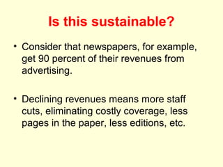 Is this sustainable?
• Consider that newspapers, for example,
  get 90 percent of their revenues from
  advertising.

• Declining revenues means more staff
  cuts, eliminating costly coverage, less
  pages in the paper, less editions, etc.
 