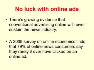 No luck with online ads
• There’s growing evidence that
  conventional advertising online will never
  sustain the news industry.

• A 2009 survey on online economics finds
  that 79% of online news consumers say
  they rarely if ever have clicked on an
  online ad.
 