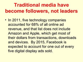 Traditional media have
become followers, not leaders
• In 2011, five technology companies
  accounted for 68% of all online ad
  revenue, and that list does not include
  Amazon and Apple, which get most of
  their dollars from transactions, downloads
  and devices. By 2015, Facebook is
  expected to account for one out of every
  five digital display ads sold.
 