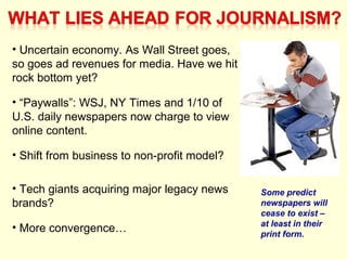 • Uncertain economy. As Wall Street goes,
so goes ad revenues for media. Have we hit
rock bottom yet?

• “Paywalls”: WSJ, NY Times and 1/10 of
U.S. daily newspapers now charge to view
online content.

• Shift from business to non-profit model?

• Tech giants acquiring major legacy news    Some predict
brands?                                      newspapers will
                                             cease to exist –
                                             at least in their
• More convergence…                          print form.
 
