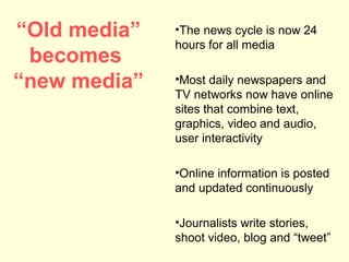 “Old media”   •The news cycle is now 24
              hours for all media
 becomes
“new media”   •Most daily newspapers and
              TV networks now have online
              sites that combine text,
              graphics, video and audio,
              user interactivity

              •Online information is posted
              and updated continuously

              •Journalists write stories,
              shoot video, blog and “tweet”
 