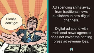 Ad spending shifts away
from traditional news
publishers to new digital
channels.
Digital ad spend with
traditional news agencies
does not cover the printing
press ad revenue loss.
Please
don’t go!
 