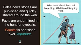 False news stories are
published and quickly
shared around the web.
Facts are undermined in
the hunt for eyeballs.
Popular is prioritised
over Important.
The
image
part
with
Who cares about the coral
bleaching, #Hiddleswift is going
viral.
 