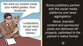 Some publishers partner
with the social media
platforms and news
aggregators.
News, branded
content and sponsored
posts are delivered off-
property, optimised to the
partner’s native format.
You want our content inside
your walled garden. Sure
facebook!
I understand,
we get more
‘likes’ and
‘shares’.
 
