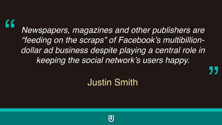 Newspapers, magazines and other publishers are
“feeding on the scraps” of Facebook’s multibillion-
dollar ad business despite playing a central role in
keeping the social network’s users happy.
Justin Smith
“
”
 