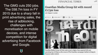 The GMG cuts 250 jobs.
The £68.7m loss in FY
2015 due to a sharp fall in
print advertising sales, the
rise of adblocking,
challenges with
monetisation on mobile
devices, and intense
competition for digital
advertising from Facebook
and Google.
 