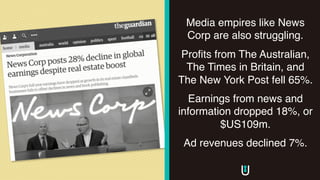 Media empires like News
Corp are also struggling.
Profits from The Australian,
The Times in Britain, and
The New York Post fell 65%.
Earnings from news and
information dropped 18%, or
$US109m.
Ad revenues declined 7%.
 