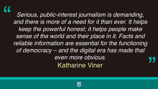 Serious, public-interest journalism is demanding,
and there is more of a need for it than ever. It helps
keep the powerful honest; it helps people make
sense of the world and their place in it. Facts and
reliable information are essential for the functioning
of democracy – and the digital era has made that
even more obvious.
Katharine Viner
“
”
 