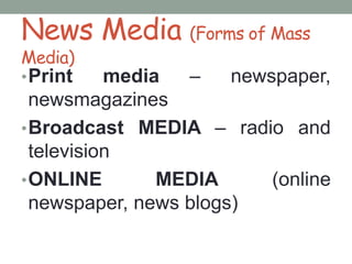 News Media (Forms of Mass
Media)
•Print media – newspaper,
newsmagazines
•Broadcast MEDIA – radio and
television
•ONLINE MEDIA (online
newspaper, news blogs)
 