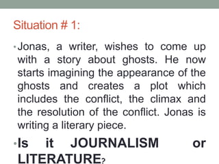 Situation # 1:
•Jonas, a writer, wishes to come up
with a story about ghosts. He now
starts imagining the appearance of the
ghosts and creates a plot which
includes the conflict, the climax and
the resolution of the conflict. Jonas is
writing a literary piece.
•Is it JOURNALISM or
LITERATURE?
 