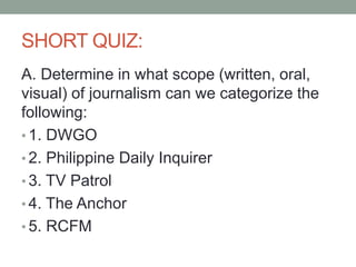 SHORT QUIZ:
A. Determine in what scope (written, oral,
visual) of journalism can we categorize the
following:
• 1. DWGO
• 2. Philippine Daily Inquirer
• 3. TV Patrol
• 4. The Anchor
• 5. RCFM
 