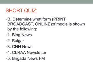 SHORT QUIZ:
• B. Determine what form (PRINT,
BROADCAST, ONLINE)of media is shown
by the following:
• 1. Blog News
• 2. Bulgar
• 3. CNN News
• 4. CLRAA Newsletter
• 5. Brigada News FM
 