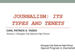 JOURNALISM: ITS
TYPES AND TENETS
CARL PATRICK S. TADEO
Teacher-I, Olongapo City National High School
Olongapo City National High School
Special Program in Journalism
 