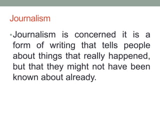 Journalism
•Journalism is concerned it is a
form of writing that tells people
about things that really happened,
but that they might not have been
known about already.
 