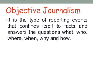 Objective Journalism
•It is the type of reporting events
that confines itself to facts and
answers the questions what, who,
where, when, why and how.
 
