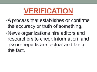 VERIFICATION
•A process that establishes or confirms
the accuracy or truth of something.
•News organizations hire editors and
researchers to check information and
assure reports are factual and fair to
the fact.
 