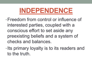 INDEPENDENCE
•Freedom from control or influence of
interested parties, coupled with a
conscious effort to set aside any
preexisting beliefs and a system of
checks and balances.
•Its primary loyalty is to its readers and
to the truth.
 