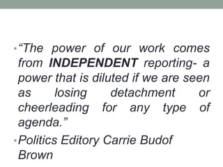 •“The power of our work comes
from INDEPENDENT reporting- a
power that is diluted if we are seen
as losing detachment or
cheerleading for any type of
agenda.”
•Politics Editory Carrie Budof
Brown
 